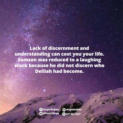Lack of discernment and understanding can cost you your life. Samson was reduced to a laughing stock because he did not discern who Delilah had become.
