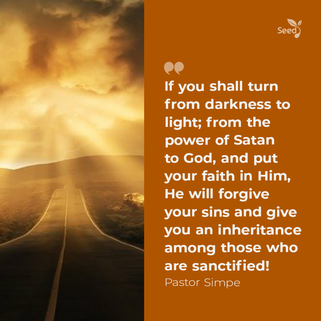 If you shall turn from darkness to light; from the power of Satan to God, and put your faith in God, He will forgive your sins and give you an inheritance among those who are sanctified. 