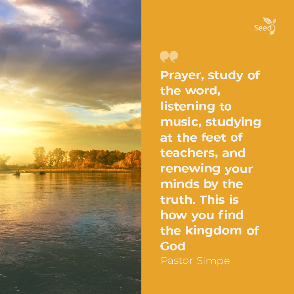 Prayer, study of the word, listening to music, studying at the feet of teachers, and renewing your minds by the truth. This is how you find the kingdom of God