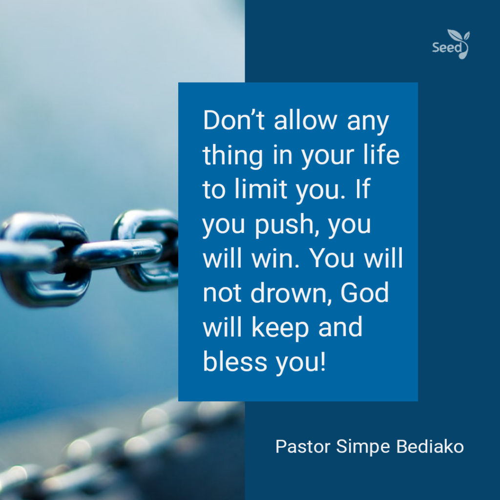 Push beyond the odds —
Don't allow any thing in your life to limit you. If you push, you will win. You will not drown, God will keep and bless you!